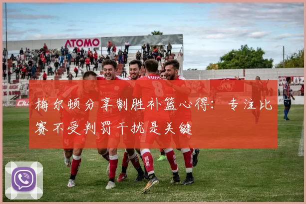 梅尔顿分享制胜补篮心得：专注比赛不受判罚干扰是关键