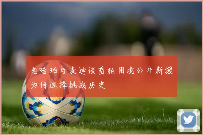 老哈珀与麦迪谈首轮困境公牛新援为何选择挑战历史