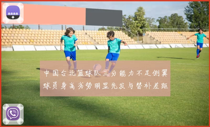 中国台北篮球队三分能力不足侧翼球员身高劣势明显先发与替补差距显著