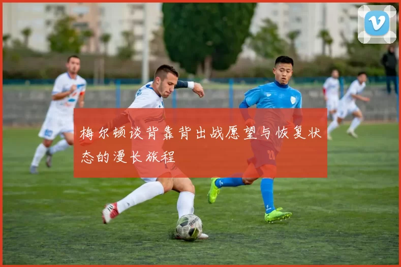 梅尔顿谈背靠背出战愿望与恢复状态的漫长旅程