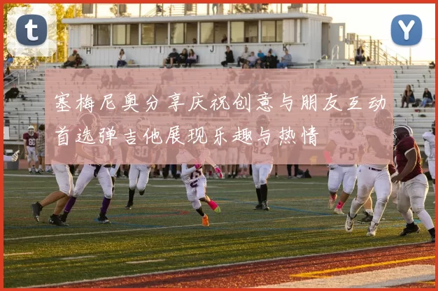 塞梅尼奥分享庆祝创意与朋友互动首选弹吉他展现乐趣与热情