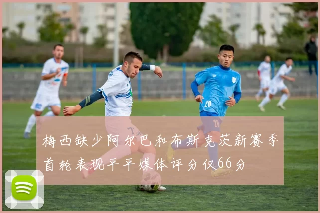 梅西缺少阿尔巴和布斯克茨新赛季首轮表现平平媒体评分仅66分