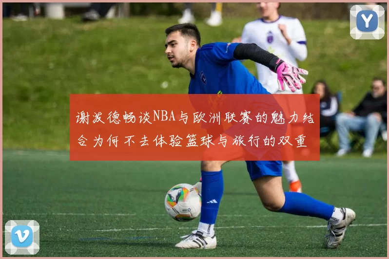 谢泼德畅谈NBA与欧洲联赛的魅力结合为何不去体验篮球与旅行的双重乐趣