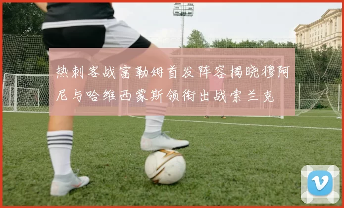 热刺客战富勒姆首发阵容揭晓穆阿尼与哈维西蒙斯领衔出战索兰克