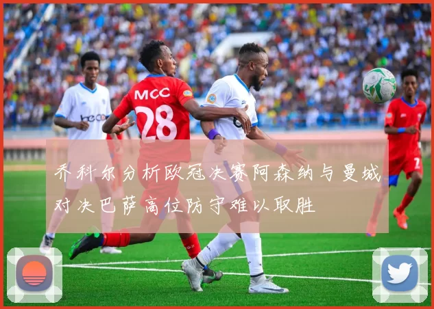 乔科尔分析欧冠决赛阿森纳与曼城对决巴萨高位防守难以取胜