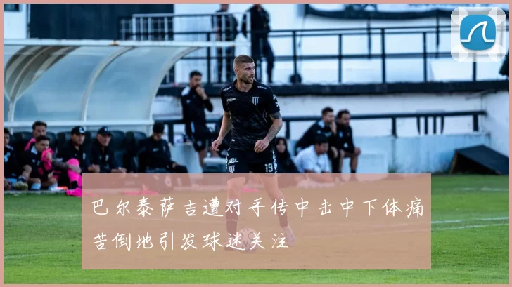 巴尔泰萨吉遭对手传中击中下体痛苦倒地引发球迷关注