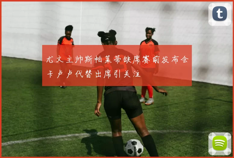 尤文主帅斯帕莱蒂缺席赛前发布会卡卢卢代替出席引关注
