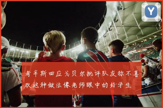 考辛斯回应戈贝尔批评队友称不喜欢这种做法像老师眼中的好学生