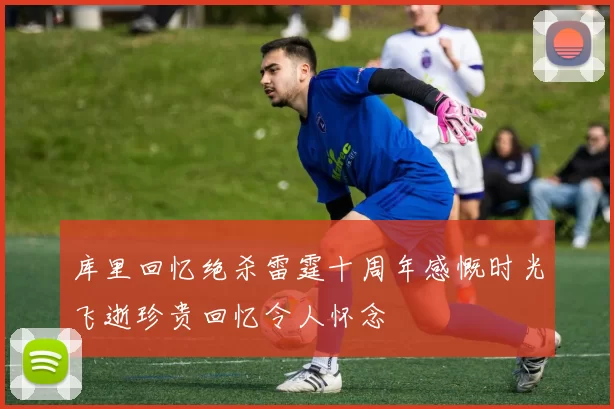 库里回忆绝杀雷霆十周年感慨时光飞逝珍贵回忆令人怀念