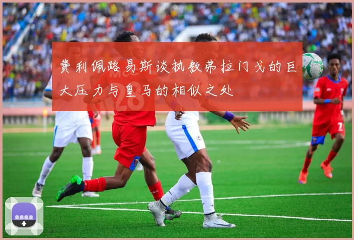 费利佩路易斯谈执教弗拉门戈的巨大压力与皇马的相似之处