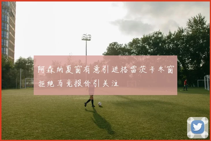 阿森纳夏窗有意引进格雷茨卡冬窗拒绝马竞报价引关注