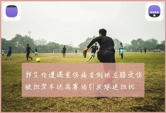 郭艾伦遭遇重伤痛苦倒地左膝受伤被担架车送离赛场引发球迷担忧