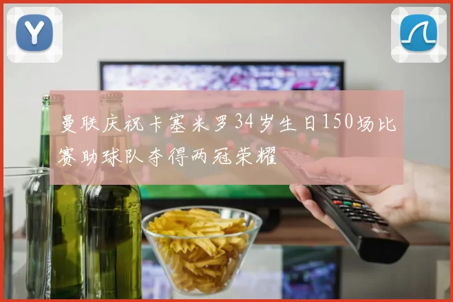 曼联庆祝卡塞米罗34岁生日150场比赛助球队夺得两冠荣耀