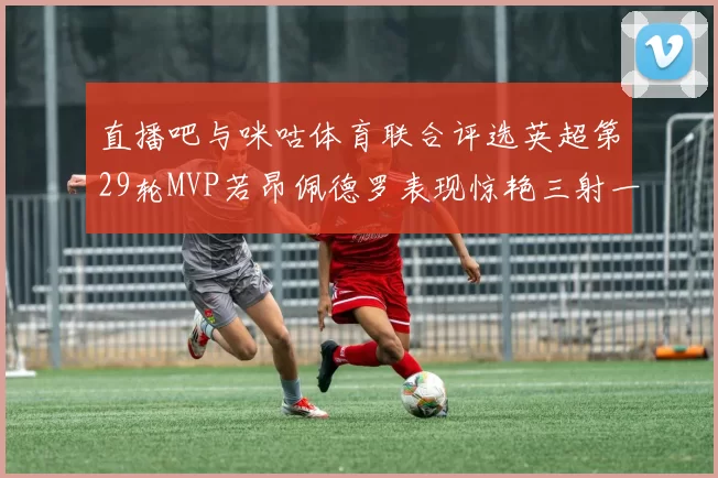 直播吧与咪咕体育联合评选英超第29轮MVP若昂佩德罗表现惊艳三射一传助球队获胜