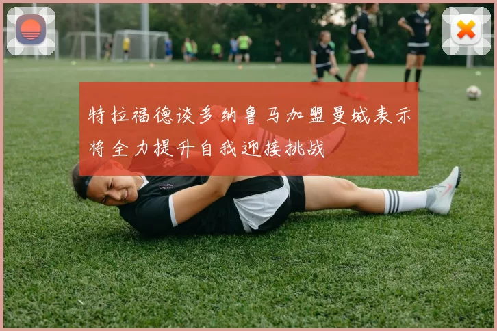 特拉福德谈多纳鲁马加盟曼城表示将全力提升自我迎接挑战