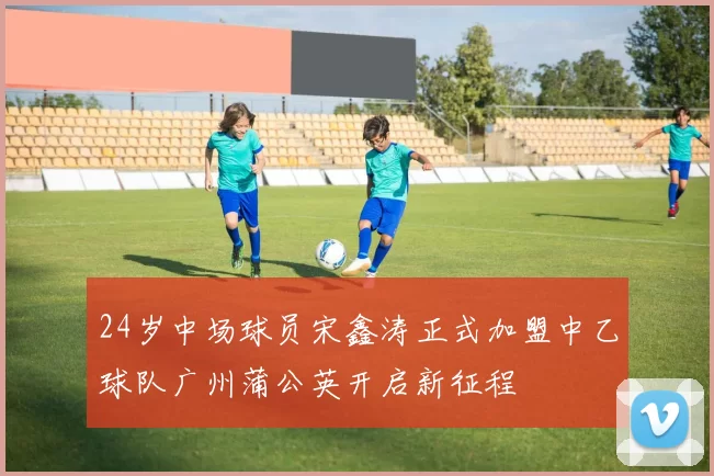 24岁中场球员宋鑫涛正式加盟中乙球队广州蒲公英开启新征程
