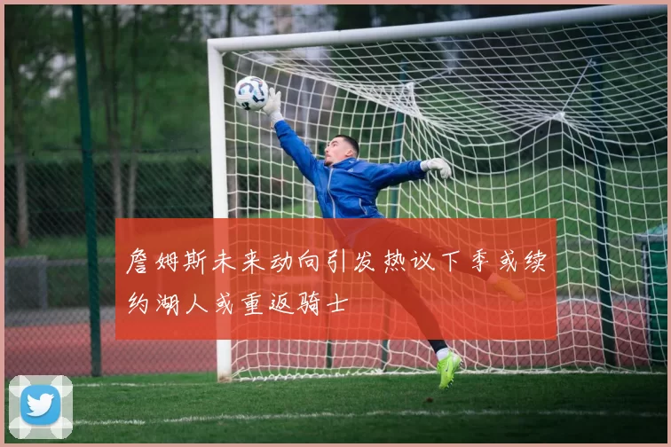 詹姆斯未来动向引发热议下季或续约湖人或重返骑士