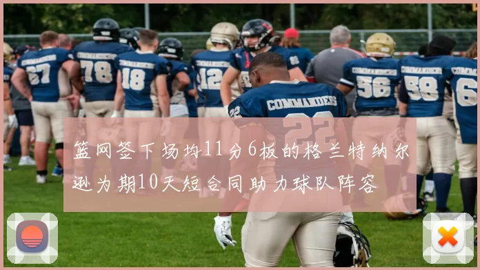 篮网签下场均11分6板的格兰特纳尔逊为期10天短合同助力球队阵容