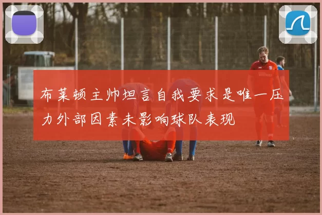 布莱顿主帅坦言自我要求是唯一压力外部因素未影响球队表现