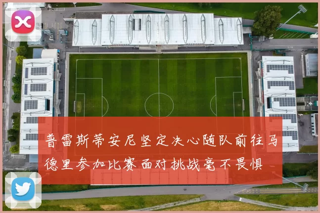 普雷斯蒂安尼坚定决心随队前往马德里参加比赛面对挑战毫不畏惧