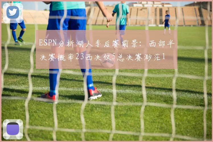ESPN分析湖人季后赛前景：西部半决赛概率23西决仅5总决赛渺茫1