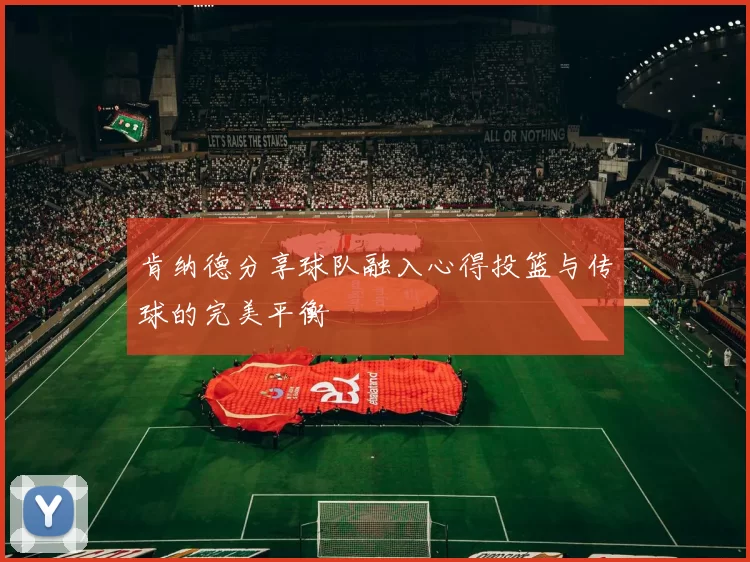 肯纳德分享球队融入心得投篮与传球的完美平衡