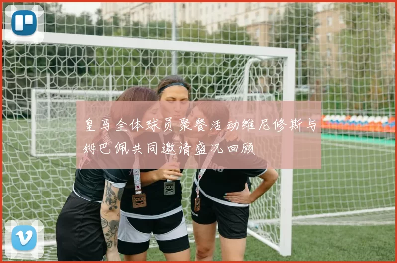 皇马全体球员聚餐活动维尼修斯与姆巴佩共同邀请盛况回顾
