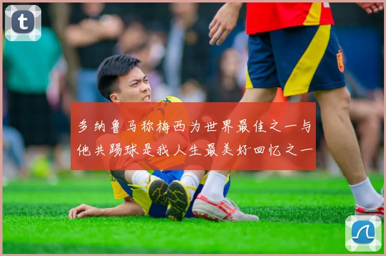 多纳鲁马称梅西为世界最佳之一与他共踢球是我人生最美好回忆之一