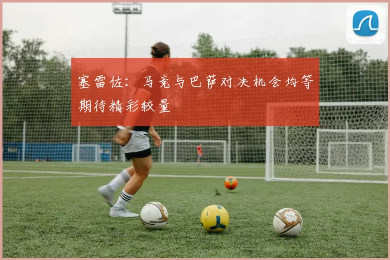塞雷佐：马竞与巴萨对决机会均等期待精彩较量
