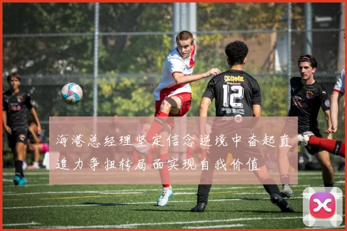 海港总经理坚定信念逆境中奋起直追力争扭转局面实现自我价值