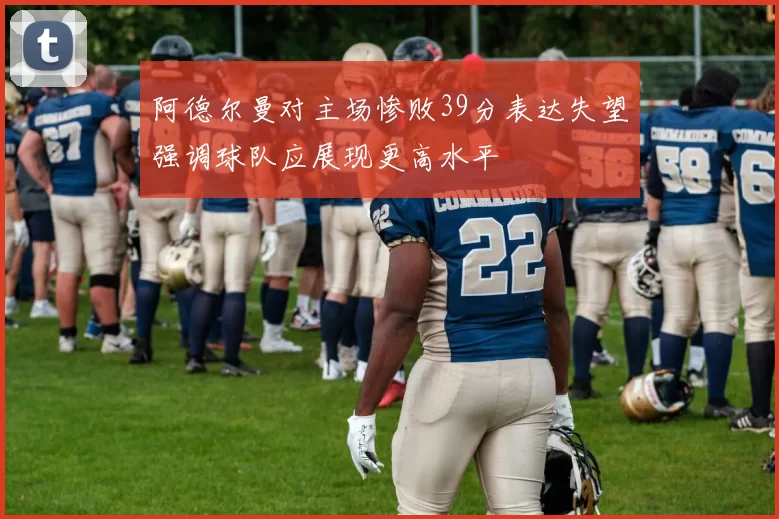 阿德尔曼对主场惨败39分表达失望强调球队应展现更高水平