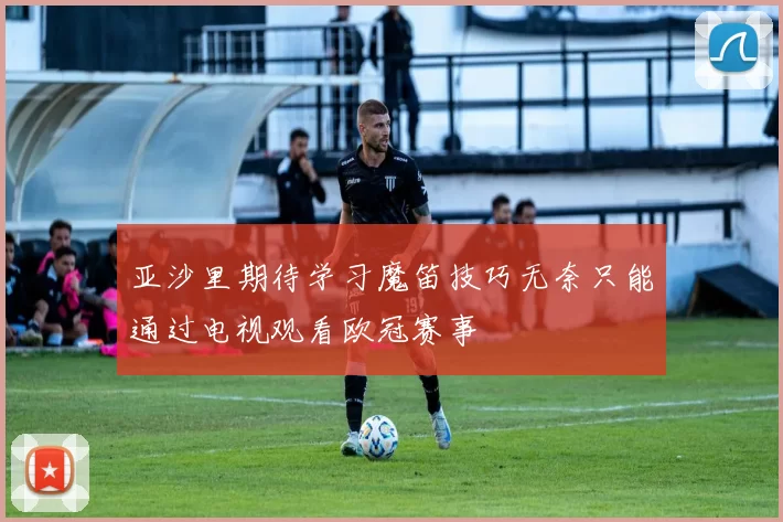 亚沙里期待学习魔笛技巧无奈只能通过电视观看欧冠赛事